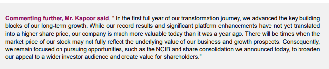Commenting further, Mr. Kapoor said, “ In the first full year of our transformation journey, we advanced the key building
blocks of our long-term growth. While our record results and significant platform enhancements have not yet translated
into a higher share price, our company is much more valuable today than it was a year ago. There will be times when the
market price of our stock may not fully reflect the underlying value of our business and growth prospects. Consequently,
we remain focused on pursuing opportunities, such as the NCIB and share consolidation we announced today, to broaden
our appeal to a wider investor audience and create value for shareholders.”